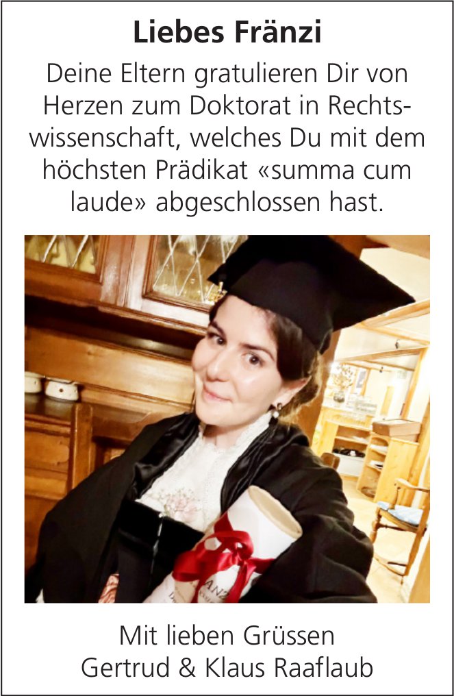 Liebes Fränzi - Deine Eltern gratulieren Dir von Herzen zum Doktorat in Rechts­wissenschaft, welches Du mit dem höchsten Prädikat «summa cum laude» abgeschlossen hast.